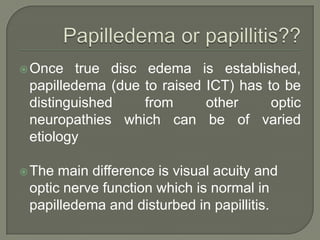 Once true disc edema is established,
papilledema (due to raised ICT) has to be
distinguished from other optic
neuropathies which can be of varied
etiology
The main difference is visual acuity and
optic nerve function which is normal in
papilledema and disturbed in papillitis.
 