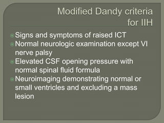 Signs and symptoms of raised ICT
Normal neurologic examination except VI
nerve palsy
Elevated CSF opening pressure with
normal spinal fluid formula
Neuroimaging demonstrating normal or
small ventricles and excluding a mass
lesion
 