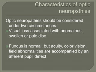 Optic neuropathies should be considered
under two circumstances
Visual loss associated with anomalous,
swollen or pale disc
Fundus is normal, but acuity, color vision,
field abnormalities are accompanied by an
afferent pupil defect
 