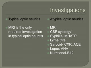  Typical optic neuritis
 MRI is the only
required investigation
in typical optic neuritis
 Atypical optic neuritis
 MRI
 CSF cytology
 Syphilis- MHATP
 Lyme titre
 Sarcoid- CXR, ACE
 Lupus-ANA
 Nutritional-B12
 
