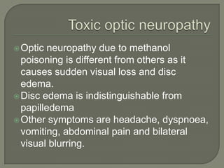 Optic neuropathy due to methanol
poisoning is different from others as it
causes sudden visual loss and disc
edema.
Disc edema is indistinguishable from
papilledema
Other symptoms are headache, dyspnoea,
vomiting, abdominal pain and bilateral
visual blurring.
 