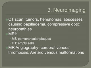 CT scan: tumors, hematomas, abscesses
causing papilledema, compressive optic
neuropathies
MRI:
• MS-periventricular plaques
• IIH: empty sella
MR Angiography- cerebral venous
thrombosis, Aretero venous malformations
 