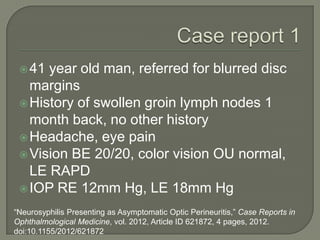 41 year old man, referred for blurred disc
margins
History of swollen groin lymph nodes 1
month back, no other history
Headache, eye pain
Vision BE 20/20, color vision OU normal,
LE RAPD
IOP RE 12mm Hg, LE 18mm Hg
“Neurosyphilis Presenting as Asymptomatic Optic Perineuritis,” Case Reports in
Ophthalmological Medicine, vol. 2012, Article ID 621872, 4 pages, 2012.
doi:10.1155/2012/621872
 