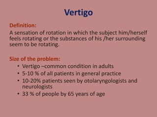 Vertigo 
Definition: 
A sensation of rotation in which the subject him/herself 
feels rotating or the substances of his /her surrounding 
seem to be rotating. 
Size of the problem: 
• Vertigo –common condition in adults 
• 5-10 % of all patients in general practice 
• 10-20% patients seen by otolaryngologists and 
neurologists 
• 33 % of people by 65 years of age 
 