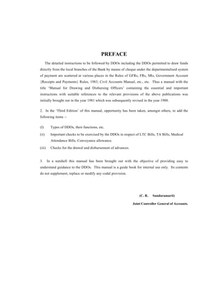 PREFACE
The detailed instructions to be followed by DDOs including the DDOs permitted to draw funds
directly from the local branches of the Bank by means of cheque under the departmentalised system
of payment are scattered at various places in the Rules of GFRs, FRs, SRs, Government Account
{Receipts and Payments} Rules, 1983, Civil Accounts Manual, etc., etc. Thus a manual with the
title ‘Manual for Drawing and Disbursing Officers’ containing the essential and important
instructions with suitable references to the relevant provisions of the above publications was
initially brought out in the year 1981 which was subsequently revised in the year 1988.
2. In the ‘Third Edition’ of this manual, opportunity has been taken, amongst others, to add the
following items :-
(I) Types of DDOs, their functions, etc.
(ii) Important checks to be exercised by the DDOs in respect of LTC Bills, TA Bills, Medical
Attendance Bills, Conveyance allowance.
(iii) Checks for the drawal and disbursement of advances.
3. In a nutshell this manual has been brought out with the objective of providing easy to
understand guidance to the DDOs. This manual is a guide book for internal use only. Its contents
do not supplement, replace or modify any codal provision.
(C. R. Sundaramurti)
Joint Controller General of Accounts.
 