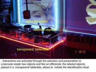 . Interactions are activated through the selection and presentation to
a barcode reader two objects and like an offerenda, the labeled objects,
placed in a transparent/ table/alta, allows to initiate the identification ritual.
transparent/ table/altar
labelled objects
barcode reader
 