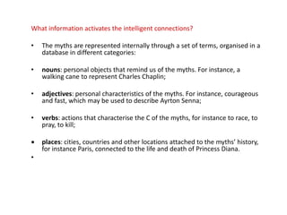 What information activates the intelligent connections?
• The myths are represented internally through a set of terms, organised in a
database in different categories:
• nouns: personal objects that remind us of the myths. For instance, a
walking cane to represent Charles Chaplin;
• adjectives: personal characteristics of the myths. For instance, courageous
and fast, which may be used to describe Ayrton Senna;
• verbs: actions that characterise the C of the myths, for instance to race, to
pray, to kill;
 places: cities, countries and other locations attached to the myths’ history,
for instance Paris, connected to the life and death of Princess Diana.
•
 