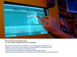 8th out come and emergent level
01 touch screen diplays words of the database
Mixing all the worlds of all myths’lives, b y selecting a substantive, an
adjectif, a verb and a place triggers genetic algorithms potential which
produce a new generation of synthetic beings.
The one with most aptitude is selected and displayed and the
evolutionary process defines the strongest one according to the selected wordsr
 