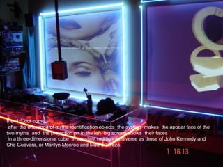 the 1st out come:
after the offerenda of myths identification objects the system makes the appear face of the
two myths and the projection on in the left big screen shows their faces
in a three-dimensional cube in constant rotation as diverse as those of John Kennedy and
Che Guevara, or Marilyn Monroe and Madre Tereza.
 