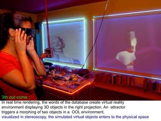 3th out come :
In real time rendering, the words of the database create virtual reality
environment displaying 3D objects in the right projection. An attractor
triggers a morphing of two objects in a OOL environment,
visualized in stereoscopy, the simulated virtual objects enters to the physical space
 