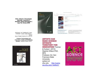 Arte, ciência e Tecnologia:
passado , presente e
desafios, Diana Domingues (
org) Ed. Unesp 2009
KRUEGER, Ted; DOMINGUES, Diana;
POISSANT, Louise ( Guest editors ).
Special
Issue of Digital Creativity 27:4. 267-270,
Creative Technologies and
Innovation: Health and Wellbeing
(Exeter). Taylor& Francis, 2016
ARTISTS CAN
MAKE SCIENCE
INTIMATE
TERRITORY FOR
INNOVATION Thames
& Hudson (2010)
Stephen Wilson PhD,
MFA
Professor, Art, San
Francisco State
University
swilson at
sfsu.edu http://userw
ww.sfsu.edu/~swilson/
 