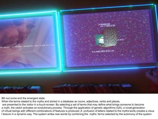 8th out come and the emergent state:
When the terms related to the myths and stored in a database as nouns, adjectives, verbs and places,
are presented to the visitor in a touch-screen. By selecting a set of terms that may define what brings someone to become
a myth, the visitor activates an evolutionary process. Through the application of genetic algorithms (GA), a novel generation
of virtual beings with different combinations of features is produced. A profusion of letters related to the myths’worls creates a visua
l texture in a dynamic way. The system writes new words by combining the myths ‘terms selected by the automony of the system.
 