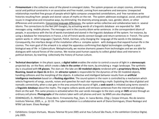• Firmamentum is the collective voice of the planet in emergent states. The system proposes an utopic cosmos, eliminating
social and political constraints in an associative and free model, coming from everywhere and everyone.Unexpected
relationships manifest free groups of people which lights compose unexpected constellations, and free narratives write
histories resulting from people and stored values of myths on the net. The system addresses ecological, social, and political
issues in imaginative and innovative ways, by eliminating the diversity among people, race, gender, idiom, or other
differences and constraints. Concerning language differences, the system writes collective and collaborative texts in several
idioms. The connections to the Net (API Google), by activating words of a linguistic database are expanded for SMS
messages using mobile phones. The messages sent in the country idiom write sentences in the correspondent idiom of
people, in accordance with the list of words translated and stored in the linguistic database of the system. For instance, by
using a database for interactions in France, a list of French words connect Google and return sentences in French. The same
system works in other languages ( Spanish, Polish, German, only changing the language of the words in the database.
Consequently, the interface design of the installation offers a complex system with dialogues that expand human life in the
cosmos. The main goal of the artwork is to adapt the apparatus confirming that digital technologies configure a post-
biological way of life in Cyberculture. Metaphorically, we receive shamanic powers from technologies and we are able for
dialogues with natural forces of the cosmos. We receive post-human capacity to collect global ideas and intervene in
political domain, by rewriting collectively the history of human culture.
•
• Technical description: In the physic space, a digital tablet enables the visitor to control a source of light in a stereoscopic
projected sky on the floor, which create a lake in the center of the room, by simulating a magic landscape. The synthetic
sky is visualized with VR glasses. The stars on the lake are 3D modeled objects rendered with a proprietary library, NTAV
Roaming, based on Open GL in C++. An attractor system is responsible for the dynamics of the 3D modeled objects,
handling collisions and the morphing of the objects. A collective and intelligent behavior results from an artificial
intelligence mechanism based on a flocking algorithm. The sound system in the room is controlled by a mechanism which
selects fragments of songs, sounds, noises and speeches for each star representing a myth. Exploiting the idea of global and
nomadic connectivity, when a star gets in the area around the source of light, a web search is initiated using terms stored in
a linguistic database about the myths. The engine collects words and retrieves sentences from the internet and displays
them on the wall. This same process is activated when the user sends messages to the stars using an SMS service through an
ordinary cell phone. Photographs of the visitors taken with cell phones and sent by MMS are also displayed.
• DOMINGUES, D.; REATEGUI, Eliseo Berni. Firmamento Pop_Stars. In: Ivana Bentes. (Org.). Corpos Virtuais. Rio de Janeiro:
Instituto Telemar, 2005, v. , p. 32-33. The cyberinstallation is a collaborative work of Diana Domingues, Eliseo Reategui and
NTAV Lab team. Eliseo Reategui
• Exhibitions: Corpos Visrtuais, Museu Telemar RJ june 2005 and at Itau Cultural São Paulo, in the exhibition Cinetico Digital,
july 2005.
 