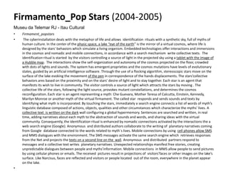 Firmamento_Pop Stars (2004-2005)
Museu da Telemar RJ - Itau Cultural
• Firmament_popstars
• The cyberinstallation deals with the metaphor of life and allows identification rituals with a synthetic sky, full of myths of
human culture. In the center of the physic space, a lake “eye of the earth” is the mirror of a virtual cosmos, where life is
designed by the stars' behaviors which simulate a living organism. Embedded technologies offer interactions and immersions
in the cosmos and nomadic and mobile connections, in accordance with a search mechanism write collective texts. The
identification ritual is started by the visitors controlling a source of light in the projected sky using a tablet with the image of
a Hubble map. The interactions show the self-organization and autonomy of the cosmos projected on the floor, crowded
with dots of lights and sounds. The system has emergent proprieties and the cosmos mutations have levels of evolutionary
states, guided by an artificial intelligence software. Through the use of a flocking algorithm, stereoscopic stars move on the
surface of the lake evoking the movement of the pen in correspondence of the hands displacements. The stars’collective
behaviors ares based on the proximity and on the stars' desire of light and to stay together. Each star is an agent that
manifests its wish to live in community. The visitor controls a source of light which attracts the stars by moving . The
collective life of the stars, following the light source, provokes mutant constellations, and determines the cosmos
reconfiguration. Each star is an agent representing a myth: Che Guevara, Mother Teresa of Calcutta, Einstein, Kennedy,
Marilyn Monroe or another myth of the virtual firmament. The called star responds and sends sounds and texts by
identifying what myth is incorporated. By touching the stars, immediately a search engine connects a list of words of myth’s
linguistic database composed of actions, objects, qualities and other circumstances which characterize the myths' lives. A
collective text is written on the dark wall configuring a global hypermemory. Sentences are searched and written, in real
time, adding narratives about each myth to the abstraction of sounds and words, and sharing ideas with the virtual
community. Consequently, the identification ritual is enhanced by nomadic connections activated by the interactions the a
web search engine (Google). Anonymous and distributed authors collaborate to the writing of planetary narratives coming
from Google database connected to the words related to myth`s lives. Mobile connections by using cell phones allow SMS
and MMS dialogues with the environment. The SMS messages activate the same search engine which retrieves responses
from the Net and projects the texts on a second line on the wall. Anonymous and distributed partners respond to
messages and a collective text writes planetary narratives. Unexpected relationships manifest free stories, creating
unpredictable dialogues between people and myths’information. Mobile connections in MMS allow people to send pictures
by using cellular phones or emails. The received pictures result in projections of visitors’faces or other images on the lake’s
surface. Like Narcisus, faces are reflected and visitors or people located out of the room, everywhere in the planet appear
on the lake.
•
 