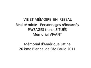 VIE ET MÉMOIRE EN RESEAU
Réalité mixte - Personnages réincarnés
PAYSAGES trans- SITUÉS
Mémorial VIVANT
Mémorial d’Amérique Latine
26 ème Biennal de São Paulo 2011
 