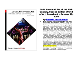 Latin American Art of the 20th
Century, Second Edition (World
of Art) Paperback – October 17,
2004
by Edward Lucie-Smith
• Richly illustrated...brings to life the work of many lesser-
known artists throughout the continent." Choice This
comprehensive survey introduces an exceptionally rich,
fascinating, and complex art that has gained great
popularity in recent years. Edward Lucie-Smith discusses all
the major subjects and issues: magic realism,
expressionism, and other concepts shared with Latin
American literature; the great muralists Diego Rivera,
David Alfaro Siqueiros, and Jose Clemente Orozco; the
interaction of politics, society, and art; the continuing
interest in folk art; and the dialogue between avant-garde
European and North American movements and
"indigenist" thinking in the work of artists such as Wifredo
Lam, Matta, Rufino Tamayo, and Frida Kahlo. Many other
artists from the 1900s to the present day are included in
this compelling look at a great body of brilliantly original
and imaginative art. For the second edition, the text has
been updated and a new final section introduces some of
Latin America's leading contemporary artists: Jose Bedia
(Cuba/USA), Doris Salcedo (Colombia), Ruben Ortiz Torres
(Mexico), Miguel Calderan (Mexico), Ernesto Neto (Brazil),
Diana Domingues (Brazil), and Beatriz Milhazes (Brazil).
Several of these artists make use of the latest in modern
technology, including interactive installations,
photographs, and video art. 178 illustrations, 45
 