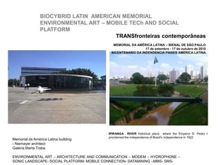 IPIRANGA RIVER historical place where the Emperor D. Pedro I
proclaimed the independence of Brazil's independence in 1922
Memorial da América Latina building
- Niemayer architect
Galeria Marta Traba
ENVIRONMENTAL ART – ARCHITECTURE AND COMMUNICATION – MODEM – HYDROPHONE –
SONIC LANDSCAPE- SOCIAL PLATFORM- MOBILE CONNECTION- DATAMINING –MMS- SMS-
TRANSfronteiras contemporâneas
MEMORIAL DA AMÉRICA LATINA – BIENAL DE SÃO PAULO
17 de setembro - 17 de outubro de 2010
BICENTENARIO DA INDENDENCIA PAISES AMERICA LATINA
BIOCYBRID LATIN AMERICAN MEMORIAL
ENVIRONMENTAL ART – MOBILE TECh AND SOCIAL
PLATFORM
 