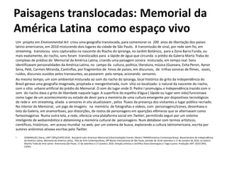 Paisagens translocadas: Memorial da
América Latina como espaço vivo
Um projeto em Environmental Art criou uma geografia translocada, para comemorar os 200 anos de libertação dos países
latino-americanos, em 2010 misturando dois lugares da cidade de São Paulo. A transmissão de sinal, por rede sem fio, em
streaming, translocou sons capturados na nascente do Riacho do Ipiranga, no Jardim Botânico, para a Zona Barra Funda, ou
mais exatamente, do riacho, sons foram translocados para a lápide de água que circunda o prédio da Galeria Marta Traba do
complexo de prédios do Memorial da América Latina, criando uma paisagem sonora misturada, em tempo real. Sons
identificavam personalidades da América Latina, no campo da cultura, política, literatura, música (Guevara, Evita Peron, Ayron
Sena, Pelé, Carmen Miranda, Cantinflas, por fragmentos de hinos de países, em discursos, de trilhas sonoras de filmes, vozes,
ruídos, discursos ouvidos pelos transeuntes, ao passarem pela rampa, acionando sensores.
Ao mesmo tempo, um som ambiental misturado ao som do riacho do Ipiranga, local histórico do grito da Independência do
Brasil gerava uma geografia imaginada, projetada e reengenheirada, num sítio co-localizado: o natural da nascente do riacho,
com o sítio urbano artificial do prédio do Memorial. O som do lugar onde D. Pedro I promulgou a Independência trazido com o
som do riacho dava o grito de liberdade naquele lugar. A superfície do espelho d’água ( lápide ou lugar sem vida) funcionava
como lugar de um acontecimento ou estado de devir para a memória de uma cultura emergente por dispositivos tecnológicos
de rede e em streaming, aliada a sensores in situ atualizavam , pelos fluxos da presença dos visitantes.o lugar público recriado.
No interior do Memorial, um jogo de imagens na memória de fotografias e vídeos, com personagens/ícones, desenhava o
teto da Galeria, em anamorfoses, por distorções, de rostos de personagens em aparições efêmeras que se alternavam como
fantasmagorias Numa outra tela, a rede, oferecia uma plataforma social em Twitter, permitindo seguir por um sistema
inteligente de websemântica e datamining a memória cultural de personagens. Num database com termos artísticos,
científicos, históricos, em acesso mundial na web, por um sistema de busca, explorando a cultura latinomericana, escrita por
autores anônimos ativava escritas pelo Twitter.
• DOMINGUES, Diana; LART CNPq/CAPES 2010. Biocybrid Latin American Memorial.(Ciberinstalação) Evento: Mostra TRANSfronteiras Comtemporâneas: Biocentenário de Independência
da América Latina, Memorial da América Latina, Pólo de Arte Contemporânea, 29ª Bienal Internacional de São Paulo, período de 16 de setembro a 17 de outubro de 2010, na Galeria
Martha Traba de Arte Latino- Americana,São Paulo, 17 de setembro a 17 outubro, 2010. Direção artística e científica Diana Domingues e Tiago Lucena. Produção LART 2010 CNPq
CAPES.
 