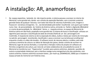 A instalação: AR, anamorfoses
• No espaço expositivo, twitando de não importa aonde, o sistema passava a escrever no interior do
Memorial, numa grande tela, dando voz e direito de exposição liberados, sem o controle curatorial,
gerando textos de qualquer natureza, num texto não linear de natureza multimídia ( som, imagens e
frases) em narrativas emergentes. Ex:...da interatividade pelo twitter: Escolhendo com quem quer twittar
numa lista de personalidades da história da América Latina, entrando no Twitter e digitando #BioCybrid
e o nome da personalidade, Ex: #BioCybrid Senna , a resposta entrava no espaço do Memorial da
América Latina em São Paulo, projetada numa grande tela. O sistema de busca e classificação utilizava um
algoritmo para executar a classificação do dado de entrada (Twitt) de um dos personagens em
multimídia. A resposta do sistema se dá na exposição de vídeos, áudios e textos por sistema de mineração
na web do personagem reconhecido, classificado e passa a escrever sua narrativa porscrolling text
enquanto o áudio e o vídeo são tocados . O software social, de natureza aberta, e endless, pela rede
acionava a memória da cultura e as idéias de liberação dos países, dando o direito de escrever no
Memorial, lugar de acervos fechados, e cumprindo a intenção criativa do projeto em software art.
Permitia a engenharia da cultura, por meio de um texto colaborativo de uma plataforma social. O
Memorial se transforma num “Hypercortex” mundial, para autores anônimos, abalando questões de
autoria e propriedade intelectual, pois a interface navega numa reengenharia de sites existentes, com
autoria anônima. Autores anônimos escrevem textos , por mash-up, (DOMINGUES, 2009) que e invadem o
espaço privado do memorial com histórias vivas.
 