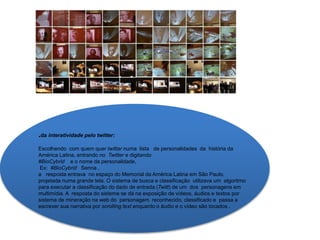 .da interatividade pelo twitter:
Escolhendo com quem quer twittar numa lista de personalidades da história da
América Latina, entrando no Twitter e digitando
#BioCybrid e o nome da personalidade,
Ex: #BioCybrid Senna ,
a resposta entrava no espaço do Memorial da América Latina em São Paulo,
projetada numa grande tela. O sistema de busca e classificação utilizava um algoritmo
para executar a classificação do dado de entrada (Twitt) de um dos personagens em
multimídia. A resposta do sistema se dá na exposição de vídeos, áudios e textos por
sistema de mineração na web do personagem reconhecido, classificado e passa a
escrever sua narrativa por scrolling text enquanto o áudio e o vídeo são tocados .
 