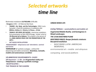 Selected artworks
time line
Multimedia installations ELETROURBS 1970s 80s
. Paragens ( 1991 – 21ª.Biennial São Paulo
• TRANSE : the Body and the Technologies, 1994 ( Lucia
Santaella ‘s Text) 04 Installations:4 installations Bio
Biblion, A-fetus, In –Viscera, In-Fluxus, , A Ceia
• TRANS-E: MY BODY, MY BLOOD : interactive installation,
first presentation at ISEA 1997/Chicago, Invited artist to
7th Biennial of La Habana. The artwork is the winner of
the 2000 UNESCO PRIZE FOR THE PROMOTION OF THE
ARTS –
• NET BASED INSTALLATIONSI
INSN(H)AK(R)ES telepresence and telerobotics aanimal
and human
TERRARIUM 2 synthetic ecologies - artificial life -
datamining and mobile connections: Seamless, nomadic,
mobile and autonomous condition
VR-IMMERSIVE ENVIRONMENTS- CAVES
VR Aquarium – a- life and Augmented reality and
Telepresence creating a synthetic ecology:
HEARTSCAPES –
THE TRANCE IN THE CAVERN
URBAN MIXED LIFE
Living Tattoos – social platform and mobile art
Augmented Mobile Reality and Geotagness in
Mixed Landscapes
THE 14 BIS BIOCYBRID PLANE
BIOCYBRID FABLES: Borges fantastic creatures
Biocybrid installation
• BIOCYBRID LATIN AMERICAN
MEMORIAL
environmental art – mobile and ubiquous
computing and social platform
 
