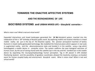 TOWARDS THE ENACTIVE AFFECTIVE SYSTEMS
AND THE REENGINEERING OF LIFE
BIOCYBRID SYSTEMS and URBAN MIXED LIFE – biocybrid scenarios –
What is vision now? What is real and virtual world?
Expanded interactions and mixed landscapes generated the 14 Bis biocybrid system, inserted into the
celebration of the e 50th birthday of Brasilia public event. By exploring mobile and locative interface in mixed
mobile reality we put in the sky of the Brazilian capital, the pioneer aerospatial invention of Santos
Dumont in mixed reality geolocated technology. We modelled the historical plane which appears in real scale
in augmented reality, and the absence/presence state and located it in the satellite using a tag which
homologated a mobile device in computer vision. The system reaffirms the post biological extrusion of
human vision, by the act of seeing shared with the satellite eye in the sky and the handled eye in the mobile
device by expanding the neuropsychophysiology human perception. Tag in AR placed in GPS (Global
Positioning System) and the possibility of geodesic coordinates allowed the locativity creating a co-located
event for human coupled body and environment biocybrid event. What is vision now? What is real and
virtual world?
 