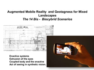 Augmented Mobile Reality and Geotagness for Mixed
Landscapes
The 14 Bis - Biocybrid Scenarios
Enactive systems
Extrusion of the eyes
Coupled body and the enactive
Act of seeing in synthetic vision.
 