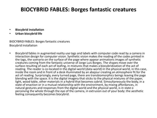 BIOCYBRID FABLES: Borges fantastic creatures
• Biocybrid installation
• Urban biocybrid life
BIOCYBRID FABLES: Borges fantastic creatures
Biocybrid installation
• Biocybrid fables in augmented reality use tags and labels with computer code read by a camera in
interaction design for computer vision. Synthetic vision makes the reading of the codes printed in
the tags, the scenario on the surface of the page where appear animations images of synthetic
creatures coming from the fantastic universe of Jorge Luis Borges. The shapes move over the
surface resulting of each act of leafing, in mixtures that makes a biocybridization of the act of
reading. The reader is co-located in the digital-world (data-world) in the physical world, in this case,
inside the room and in front of a desk illuminated by an abajour creating an atmosphere fit for the
act of reading. Surprisingly, every turned page, there are transbiomorphics beings leaving the page
blending with the space. It is the digital imagery that sticks to the physical mixtures of the paper,
light, wood table, other materials in a hybrid that becomes cybrid. Simoultaneously the body, in a
state of enaction or in a mutual relationship with the environment, by mixing affordances, in
natural gestures and responses from the digital world and the physical world, is in state o
perceiving the whole through the eye of the camera, in extrusion out of your body: the aesthetic
feeling consequently becomes biocybrid.
 