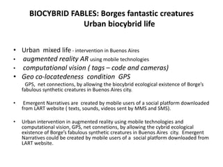 BIOCYBRID FABLES: Borges fantastic creatures
Urban biocybrid life
• Urban mixed life - intervention in Buenos Aires
• augmented reality AR using mobile technologies
• computational vision ( tags – code and cameras)
• Geo co-locatedeness condition GPS
GPS, net connections, by allowing the biocybrid ecological existence of Borge’s
fabulous synthetic creatures in Buenos Aires city.
• Emergent Narratives are created by mobile users of a social platform downloaded
from LART website ( texts, sounds, videos sent by MMS and SMS).
• Urban intervention in augmented reality using mobile technologies and
computational vision, GPS, net connetions, by allowing the cybrid ecological
existence of Borge’s fabulous synthetic creatures in Buenos Aires city. Emergent
Narratives could be created by mobile users of a social platform downloaded from
LART website.
 