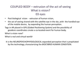 COUPLED BODY – extrusion of the act of seeing
What is vision?
03 eyes
• Post biological vision - extrusion of human vision,
• the act of seeing shared with the satellite eye in the sky ,with the handled eye
of the mobile device, by expanding the human perception.
Tags in AR placed in GPS (Global Positioning System) and the possibility of
geodesic coordinates create a co-located event for human body.
What is vision now?
What is real and virtual world?
It is the NEUROPSYCHOPHYSIOLOGICAL expanded perception that is propitiated
by the technology, characterizing the BIOCYBRID HUMAN CONDITION.
 