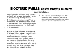 BIOCYBRID FABLES: Borges fantastic creatures
cyber installation
• Biocybrid fables in augmented reality use tags
and labels with computer code read by a camera
in interaction design for computer vision.
• Synthetic vision makes the reading of the codes
printed in the tags, the scenario on the surface
of the page where appear animations images of
synthetic creatures coming from the fantastic
• of Jorge Luis Borges.
• What is the mystery? Tags and hidden camera
in computer vision. - our eyes in symbiosis with
the synthetic vision of the camera. The
creatures of the Jorge Luis Borges’ fantasy
modeled in virtual reality The act of reading is
the enaction to the physical space The act of
redaing is shared wihh the external eye of the
camera and the state of enaction, in our life The
reader is co- located in the data-world, in the
physical worldin the biocybrid condition
• The reader is co-located in the digital-world (data-
world) in the physical world, in this case, inside the
room and in front of a desk illuminated by an abajour
creating an atmosphere fit for the act of reading.
 