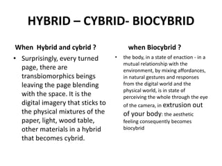 HYBRID – CYBRID- BIOCYBRID
When Hybrid and cybrid ?
• Surprisingly, every turned
page, there are
transbiomorphics beings
leaving the page blending
with the space. It is the
digital imagery that sticks to
the physical mixtures of the
paper, light, wood table,
other materials in a hybrid
that becomes cybrid.
when Biocybrid ?
• the body, in a state of enaction - in a
mutual relationship with the
environment, by mixing affordances,
in natural gestures and responses
from the digital world and the
physical world, is in state of
perceiving the whole through the eye
of the camera, in extrusion out
of your body: the aesthetic
feeling consequently becomes
biocybrid
 