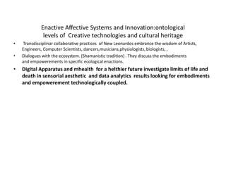 Enactive Affective Systems and Innovation:ontological
levels of Creative technologies and cultural heritage
• Transdisciplinar collaborative practices of New Leonardos embrance the wisdom of Artists,
Engineers, Computer Scientists, dancers,musicians,physiologists, biologists, ,
• Dialogues with the ecosystem. (Shamanistic tradition) . They discuss the embodiments
and empowerements in specific ecological enactions.
• Digital Apparatus and mhealth for a helthier future investigate limits of life and
death in sensorial aesthetic and data analytics results looking for embodiments
and empowerement technologically coupled.
 