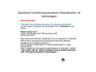 Burning issues
The art in the intimate territory of sciences facing the
human history that have the challenges of the civilization on our
planet.
What is body now?
What is landscape now? What is urban now?
What is life now?
May Artists and Scientists collaborate for burning issues in daily life?
What are the paradigms and sensorial boundaries for affective
perception and embodied cognition ?
How to expand bodies and our creative relationships in daily
environment?
How to supplement and give the same freedom to (dis) able bodies?
The world can be better, healthier and socially improved
with biocybrid enactive technologies ?
Questions? and the humanization /naturalization of
technologies
 
