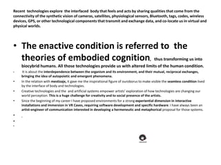 Recent technologies explore the interfaced body that feels and acts by sharing qualities that come from the
connectivity of the synthetic vision of cameras, satellites, physiological sensors, Bluetooth, tags, codes, wireless
devices, GPS, or other technological components that transmit and exchange data, and co-locate us in virtual and
physical worlds.
• The enactive condition is referred to the
theories of embodied cognition, thus transforming us into
biocybrid humans. All those technologies provide us with altered limits of the human condition.
• It is about the interdependence between the organism and its environment, and their mutual, reciprocal exchanges,
bringing the idea of autopoietic and emergent phenomena.
• In the relation with mestizaje, it gave me the inspirational figure of ouroborus to make visible the seamless condition lived
by the interface of body and technologies.
• Creative technologies and the and artificial systems empower artists’ exploration of how technologies are changing our
world perception. This is a huge challenge for creativity and to social presence of the artists.
• Since the beginning of my career I have proposed environments for a strong experiential dimension in interactive
installations and immersion in VR Caves, requiring software development and specific hardware. I have always been an
artist-engineer of communication interested in developing a hermeneutic and metaphorical proposal for those systems.
•
•
•
 