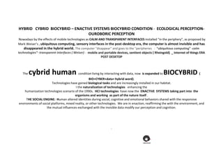 HYBRID CYBRID BIOCYBRID – ENACTIVE SYSTEMS BIOCYBRID CONDITION - ECOLOGICAL PERCEPTION-
OUROBORIC PERCEPTION
Nowadays by the effects of mobile technologies as CALM AND TRANSPARENT INTERFACES installed “in the periphery”, as proposed by
Mark Weiser’s , ubiquitous computing, sensory interfaces in the post-desktop era, the computer is almost invisible and has
disappeared in the hybrid world. The computer "disappear" and goes to the "peripheries : “ubiquitous computing” -calm
technologies”- transparent interfaces ( Weiser) - mobile and portable devices, sentient objects ( Rheingold) _ internet of things ERA
POST DESKTOP
The cybrid human condition living by interacting with data, now is expanded to BIOCYBRID (
BIO+CYBER+data+ hybrid word).
Technologies have gained biological tasks and are increasingly installed in our habitat.
I the naturalization of technologies enhancing the
humanization technologies scenario of the 1990s. HCI technologies have now the ENACTIVE SYSTEMS taking part into the
organisms and working as part of the nature itself .
THE SOCIAL ENGINE: Human altered identities during social, cognitive and emotional behaviors shared with the responsive
environments of social platforms, mixed reality, or other technologies. We are in enaction, reaffirming the with the environment, and
the mutual influences exchanged with the invisible data modify our perception and cognition.
.
 