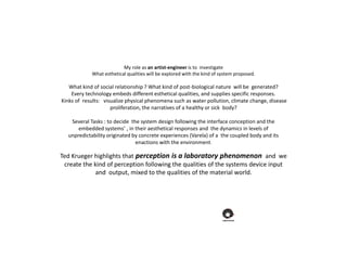 My role as an artist-engineer is to investigate
What esthetical qualities will be explored with the kind of system proposed.
What kind of social relationship ? What kind of post-biological nature will be generated?
Every technology embeds different esthetical qualities, and supplies specific responses.
Kinks of results: visualize physical phenomena such as water pollution, climate change, disease
proliferation, the narratives of a healthy or sick body?
Several Tasks : to decide the system design following the interface conception and the
embedded systems’ , in their aesthetical responses and the dynamics in levels of
unpredictability originated by concrete experiences (Varela) of a the coupled body and its
enactions with the environment.
Ted Krueger highlights that perception is a laboratory phenomenon and we
create the kind of perception following the qualities of the systems device input
and output, mixed to the qualities of the material world.
 