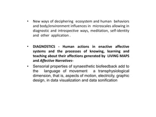• New ways of deciphering ecosystem and human behaviors
and body/environment influences in microscales allowing in
diagnostic and introspective ways, meditation, self-identity
and other application .
• DIAGNOSTICS - Human actions in enactive affective
systems and the processes of knowing, learning and
teaching about their affections generated by LIVING MAPS
and Affective Narratives-
• Sensorial properties of synaesthetic biofeedback add to
the language of movement a transphysiological
dimension, that is, aspects of motion, electricity, graphic
design, in data visualization and data sonification
 