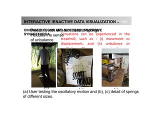 The cinematic floor
INTERACTIVE /ENACTIVE DATA VISUALIZATION – THE
CINEMATIC FLOOR
CINEMATIC FLOOR AND BIOCYBRID IMMERSIVE
SYNAESTHESIA
(a) User testing the oscillatory motion and (b), (c) detail of springs
of different sizes.
(a) (b) (c)
Sensations can be experienced in the
treadmill, such as : (i) movement or
displacement, and (ii) unbalance or
oscillation. Thus, some episodes are
performed and different scenarios
emerges form the immersion with
respective physiological rates.
Treadmill with different sizes of springs
includes the sense
of unbalance
 