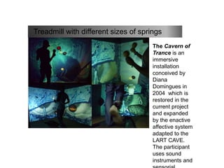 Treadmill with different sizes of springs
includes the sense
of unbalance
The Cavern of
Trance is an
immersive
installation
conceived by
Diana
Domingues in
2004 which is
restored in the
current project
and expanded
by the enactive
affective system
adapted to the
LART CAVE.
The participant
uses sound
instruments and
 