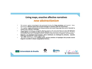 Living maps, enactive affective narratives
new abstractionism
• The sensors capture physiological data generated during the living narratives and transmit them,
becoming an affective system that records exchanges or enactions with the environment.
• The registers body–environment are living narratives and create living maps that can be ‘returned’ as
results of the affective exchanges.
• The prototype innovates as a prosthetic affective system in the sense that Massumi takes the ‘Spinoza’s
(1994) affectus as an ability to affect and be affected when connected to the environment. It is not in
an emotional way, but in a biological manner, having as a basis the sense of ‘biograms’ and living Maps .
• Biograms: are topological lived situation, where individuals are challenged by obstacles, episodes
that trigger behaviors in ‘whole organic’ way.
• We obtain living maps of the walking scenes and the variations of topologies that provoke several
biograms recorded in a Body’s topographical memory ..
 