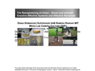 DIANA DOMINGUES SUPERVISOR UNB RAMESH RASKAR MIT
MEDIA LAB CAMERA CULTURE CNPQ
APPLICATIONS: TWO STUDY CASES
Diagnostic and treatment of diabetes; Post-doc work by Suélia
Fleury Rosa
PhD thesis by Tiago Franklin Lucena – Cidadepathia UnB
CNPq
The project takes advantage of the sensorized insole built with latex (Havea brasiliensis) as a mobile
(wearable) device and microcircuit of physiological sensors . Figure 1 shows the process of producing the
The Reengineering of Urban – Bioart and mHealth
Enactive Affective Systems and Affective Narratives
 