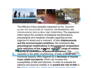 Ramps
The Affective Cane episodes measured by the SENSORS
ALLOW THE COLLECTION OF LOCATIVE, ENVIRONMENTAL AND
PHYSIOLOGICAL DATA IN REAL-TIME CONDITIONS. The experience
inform about the condition of biological transformations,
physiological and metabolic changes regarding human
organism in levels and in manners of their displacements
and the environmental conditions. We emphasize the
physiological modifications in the corporeal composition
from reduction of the muscles’ strength, range of motion,
velocity of contraction to postural alterations .The
reduction in the ability of performing of daily activities and
functional capacity often triggered by a decrease in muscle
mass called sarcopenia, which can increase the
susceptibility of falls and fractures. In order to evaluate the
balance and physical mobility or to predict the risk of falls in
 