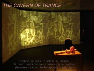 THE CAVERN OF TRANCE
Synchretism and afro-brazilian rituals
Art and lived experiences enhancing perceptive
phenomena in order to incorporate identities
 