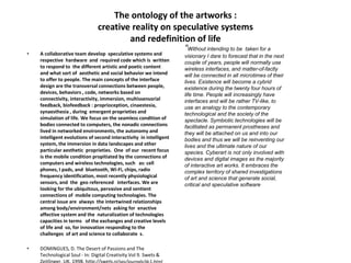 The ontology of the artworks :
creative reality on speculative systems
and redefinition of life
• A collaborative team develop speculative systems and
respective hardware and required code which is written
to respond to the different artistic and poetic content
and what sort of aesthetic and social behavior we intend
to offer to people. The main concepts of the interface
design are the transversal connections between people,
devices, behaviors , code, networks based on
connectivity, interactivity, immersion, multissensorial
feedback, biofeedback : proprioception, cinaestesia,
synaesthesia , during emergent proprieties and
simulation of life. We focus on the seamless condition of
bodies connected to computers, the nonadic connections
lived in networked environments, the autonomy and
intelligent evolutions of second interactivity in intelligent
system, the immersion in data landscapes and other
particular aesthetic proprieties. One of our recent focus
is the mobile condition propitiated by the connections of
computers and wireless technologies, such as: cell
phones, I pads, and bluetooth, Wi-Fi, chips, radio
frequency identification, most recently physiological
sensors, and the geo referenced interfaces. We are
looking for the ubiquitous, pervasive and sentient
connections of mobile computing technologies. The
central issue are always the intertwined relationships
among body/environment/nets asking for enactive
affective system and the naturalization of technologies
capacities in terms of the exchanges and creative levels
of life and so, for innovation responding to the
challenges of art and science to collaborate s.
• DOMINGUES, D. The Desert of Passions and The
Technological Soul - In: Digital Creativity Vol 9. Swets &
“Without intending to be taken for a
visionary I dare to forecast that in the next
couple of years, people will normally use
wireless interfaces, and matter-of-factly
will be connected in all microtimes of their
lives. Existence will become a cybrid
existence during the twenty four hours of
life time. People will increasingly have
interfaces and will be rather TV-like, to
use an analogy to the contemporary
technological and the society of the
spectacle. Symbiotic technologies will be
facilitated as permanent prostheses and
they will be attached on us and into our
bodies and thus we will be reinventing our
lives and the ultimate nature of our
species. Cyberart is not only involved with
devices and digital images as the majority
of interactive art works. It embraces the
complex territory of shared investigations
of art and science that generate social,
critical and speculative software
 