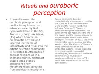 Rituals and ouroboric
perception
• I have discussed the
ouroboric perception and
poetics in my interactive
artworks since my first
cyberinstallation in the 90s,
Transe my body, my blood,
[15] which became an
emblematic artwork and
inserted the theme of
interactivity and ritual into the
artistic scientific community.
It is related to AfroBrazilian
popular religions as in a
shamanic trance. Northeast
Brazil’s Inga Stone’s
projections show
metamorphoses sprouting
from prehistoric inscriptions.
• People interacting become
metaphorically shamans who consider
the stone as a ‘veil’ between their
world and the ‘spirits’ world. The
software “shaman 32,” based on
artificial intelligence researches, has
autonomy to self regenerate the life of
the cavern and the ‘mutant visions’ by
surprising people with unexpected
emergent ‘realities’. In 2007, the piece
reincarnated in a new, more complex
version called The Cavern of Trance, a
more complex version of the
embedded system – it was expanded
to immersive and crossmodal
technologies, multisensorial interfaces
and immersive multidisplay
synchronized large screens in VR –
and it was also adapted for mobile
connections.
 