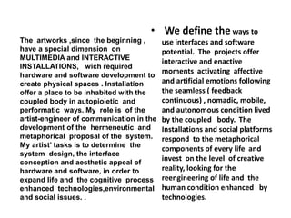 • We define the ways to
use interfaces and software
potential. The projects offer
interactive and enactive
moments activating affective
and artificial emotions following
the seamless ( feedback
continuous) , nomadic, mobile,
and autonomous condition lived
by the coupled body. The
Installations and social platforms
respond to the metaphorical
components of every life and
invest on the level of creative
reality, looking for the
reengineering of life and the
human condition enhanced by
technologies.
The artworks ,since the beginning ,
have a special dimension on
MULTIMEDIA and INTERACTIVE
INSTALLATIONS, wich required
hardware and software development to
create physical spaces . Installation
offer a place to be inhabited with the
coupled body in autopioietic and
performatic ways. My role is of the
artist-engineer of communication in the
development of the hermeneutic and
metaphorical proposal of the system.
My artist’ tasks is to determine the
system design, the interface
conception and aesthetic appeal of
hardware and software, in order to
expand life and the cognitive process
enhanced technologies,environmental
and social issues. .
 