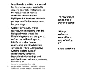 • Specific code is written and special
hardware devices are created to
respond to artistic metaphors and
the reinvention of human
condition. Erkki Huhtamo
highlights that Software Art could
perhaps modify the famous John
Berger’s slogan:
• Without any doubt, cybrid
realities, whem working with the
biological traces create the
biocybrid systems and the goes to
define o an anthropic space .
Interfaces enable human
experiences and biocybrid( bio
+cyber and Hybrid . . Interactive
systems explore human/
environment/ computer
intertwined relationships and
redefine human existence. Idem ibidem
Broeckmann p. .74
• Idem op cit 14, KLUSZCZYÑSKI, p. 51.
• ANDERS, Peter. “Envisioning Cyberspace – Designing
3D Electronic Spaces”. New York: Mcgraw-Hill, 1999.
“Every image
embodies a
way of seeing”
“Every
software
embodies a
way of using
it”.
Erkki Hutahmo
 