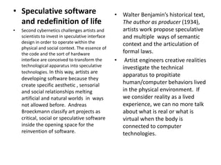 • Speculative software
and redefinition of life
• Second cybernetics challenges artists and
scientists to invest in speculative interface
design in order to operate within the
physical and social context. The essence of
the code and the sort of hardware
interface are conceived to transform the
technological apparatus into speculative
technologies. In this way, artists are
developing software because they
create specific aesthetic , sensorial
and social relationships melting
artificial and natural worlds in ways
not allowed before. Andreas
Broeckmann classify art projects as
critical, social or speculative software
inside the opening space for the
reinvention of software.
• Walter Benjamin’s historical text,
The author as producer (1934),
artists work propose speculative
and multiple ways of semantic
context and the articulation of
formal laws.
• Artist engineers creative realities
investigate the technical
apparatus to propitiate
human/computer behaviors lived
in the physical environment. If
we consider reality as a lived
experience, we can no more talk
about what is real or what is
virtual when the body is
connected to computer
technologies.
 