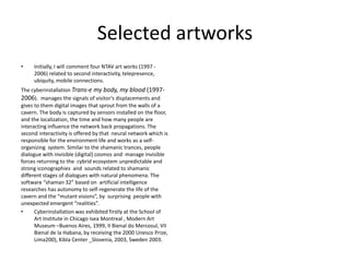 Selected artworks
• Initially, I will comment four NTAV art works (1997 -
2006) related to second interactivity, telepresence,
ubiquity, mobile connections.
The cyberinstallation Trans-e my body, my blood (1997-
2006). manages the signals of visitor’s displacements and
gives to them digital images that sprout from the walls of a
cavern. The body is captured by sensors installed on the floor,
and the localization, the time and how many people are
interacting influence the network back propagations. The
second interactivity is offered by that neural network which is
responsible for the environment life and works as a self-
organizing system. Similar to the shamanic trances, people
dialogue with invisible (digital) cosmos and manage invisible
forces returning to the cybrid ecosystem unpredictable and
strong iconographies and sounds related to shamanic
different stages of dialogues with natural phenomena. The
software “shaman 32” based on artificial intelligence
researches has autonomy to self-regenerate the life of the
cavern and the “mutant visions”, by surprising people with
unexpected emergent “realities”.
• Cyberinstallation was exhibited firstly at the School of
Art Institute in Chicago Isea Montreal , Modern Art
Museum –Buenos Aires, 1999, II Bienal do Mercosul, VII
Bienal de la Habana, by receiving the 2000 Unesco Prize,
Lima200), Kibla Center _Slovenia, 2003, Sweden 2003.
 